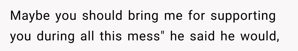 Maybe you should bring me for supporting you during all this mess" he said he would,
