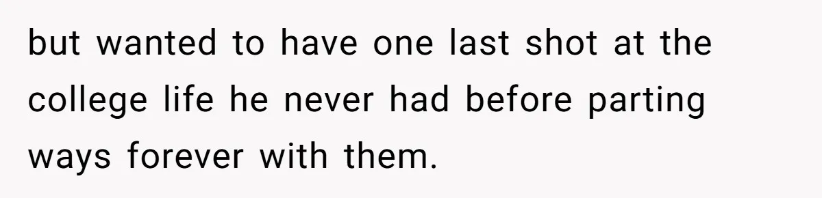 but wanted to have one last shot at the college life he never had before parting ways forever with them.
