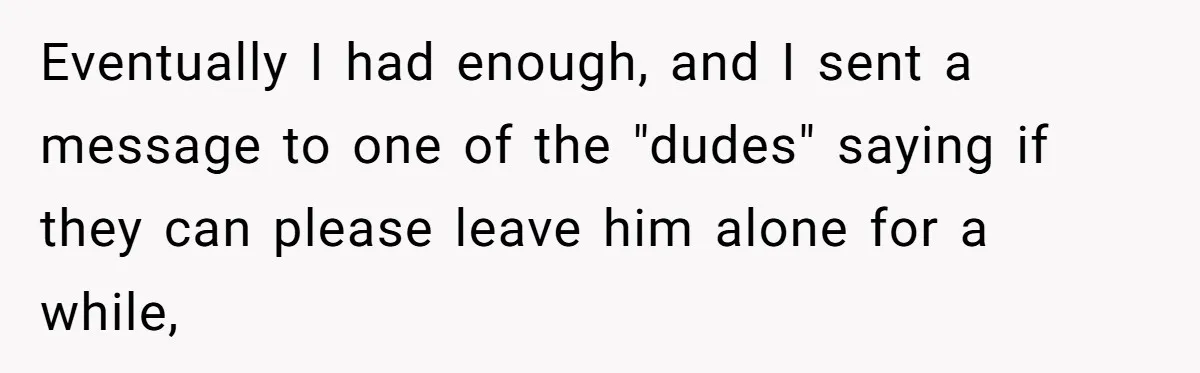 Eventually I had enough, and I sent a message to one of the "dudes" saying if they can please leave him alone for a while,