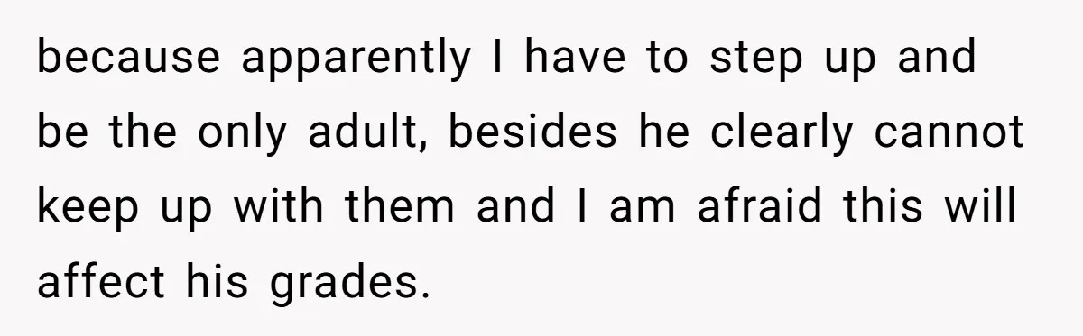 because apparently I have to step up and be the only adult, besides he clearly cannot keep up with them and I am afraid this will affect his grades.