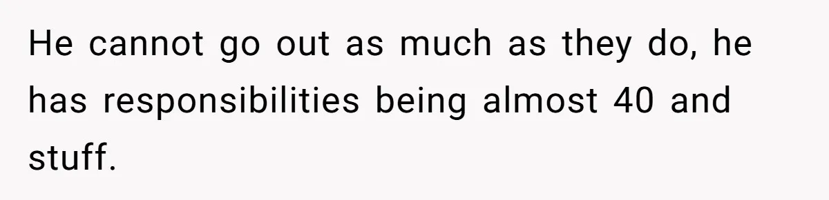 He cannot go out as much as they do, he has responsibilities being almost 40 and stuff.