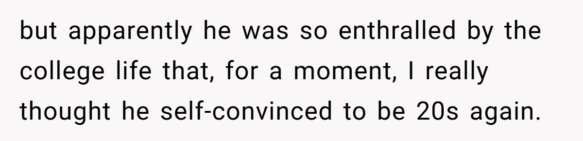 but apparently he was so enthralled by the college life that, for a moment, I really thought he self-convinced to be 20s again.