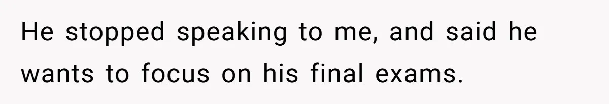 He stopped speaking to me, and said he wants to focus on his final exams.