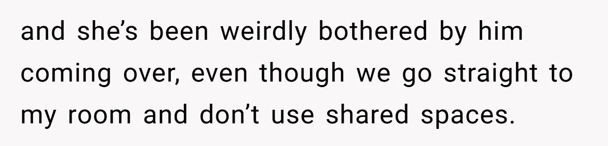 and she’s been weirdly bothered by him coming over, even though we go straight to my room and don’t use shared spaces.