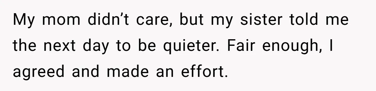 My mom didn’t care, but my sister told me the next day to be quieter. Fair enough, I agreed and made an effort.