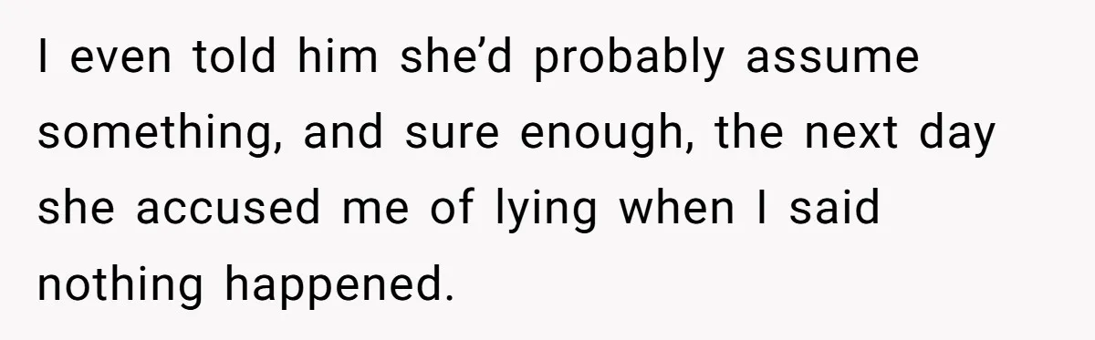 I even told him she’d probably assume something, and sure enough, the next day she accused me of lying when I said nothing happened.
