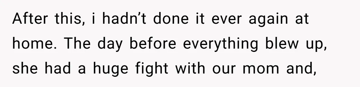 After this, i hadn’t done it ever again at home. The day before everything blew up, she had a huge fight with our mom and,