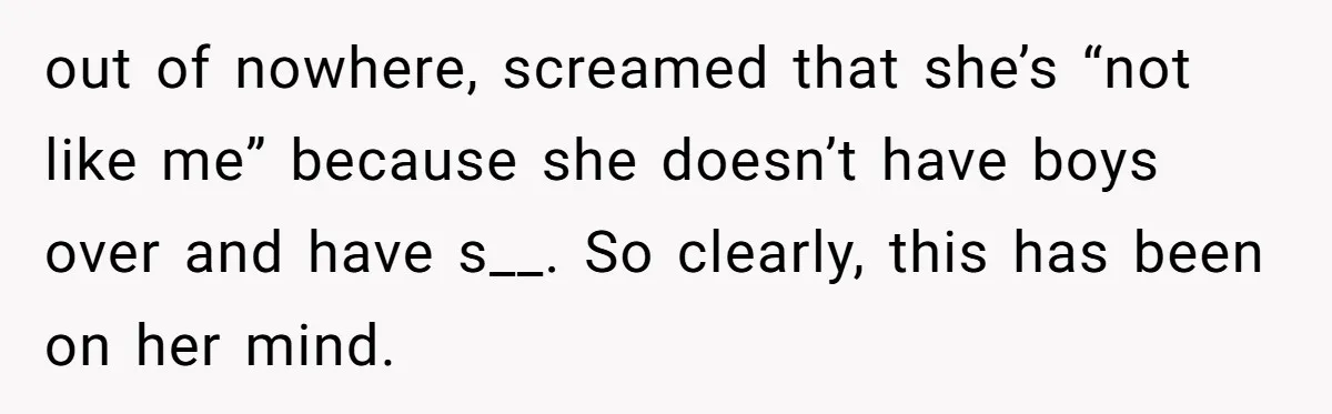 out of nowhere, screamed that she’s “not like me” because she doesn’t have boys over and have s__. So clearly, this has been on her mind.