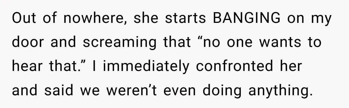 Out of nowhere, she starts BANGING on my door and screaming that “no one wants to hear that.” I immediately confronted her and said we weren’t even doing anything.