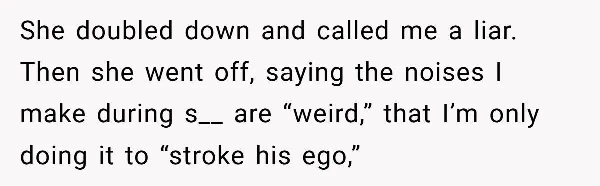 She doubled down and called me a liar. Then she went off, saying the noises I make during s__ are “weird,” that I’m only doing it to “stroke his ego,”