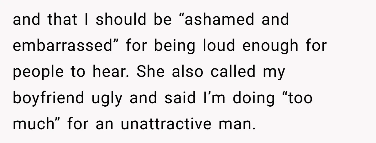 and that I should be “ashamed and embarrassed” for being loud enough for people to hear. She also called my boyfriend ugly and said I’m doing “too much” for an...