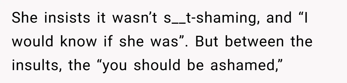 She insists it wasn’t s__t-shaming, and “I would know if she was”. But between the insults, the “you should be ashamed,”