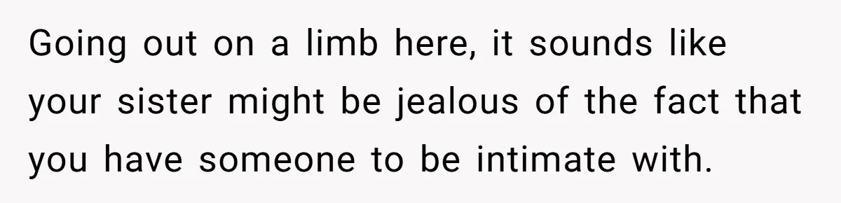 Going out on a limb here, it sounds like your sister might be jealous of the fact that you have someone to be intimate with.