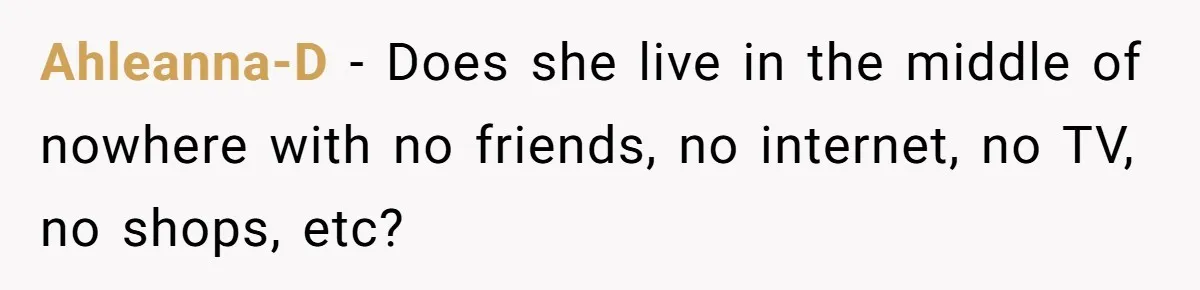 Ahleanna-D − Does she live in the middle of nowhere with no friends, no internet, no TV, no shops, etc?
