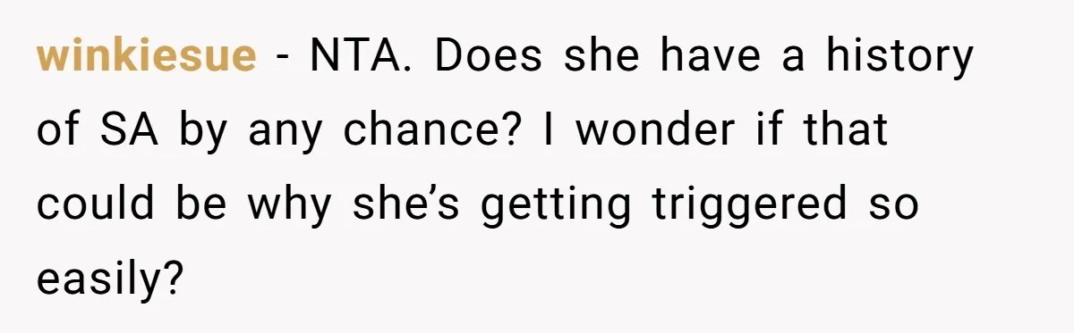 winkiesue − NTA. Does she have a history of SA by any chance? I wonder if that could be why she’s getting triggered so easily?