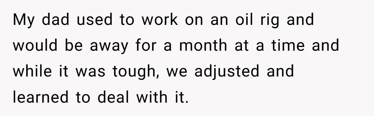 My dad used to work on an oil rig and would be away for a month at a time and while it was tough, we adjusted and learned to deal...