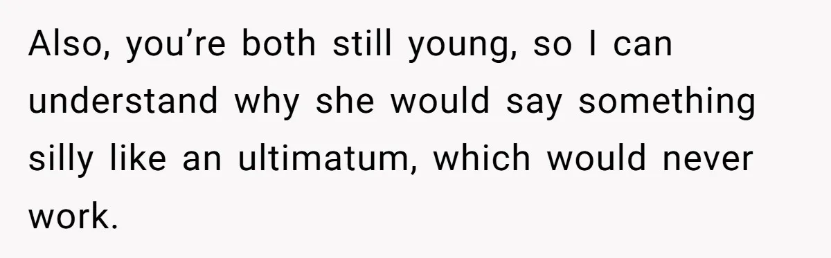 Also, you’re both still young, so I can understand why she would say something silly like an ultimatum, which would never work.