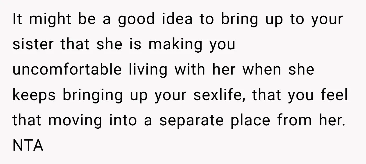 It might be a good idea to bring up to your sister that she is making you uncomfortable living with her when she keeps bringing up your sexlife, that you...