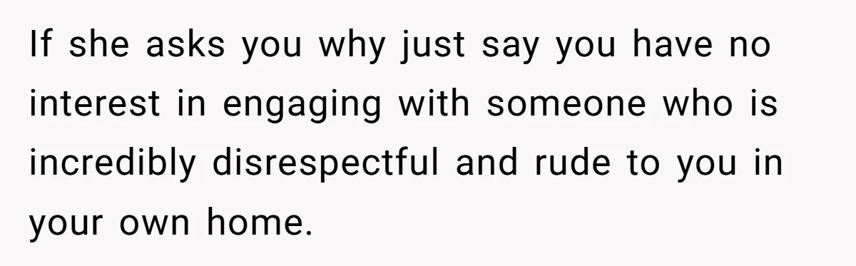 If she asks you why just say you have no interest in engaging with someone who is incredibly disrespectful and rude to you in your own home.