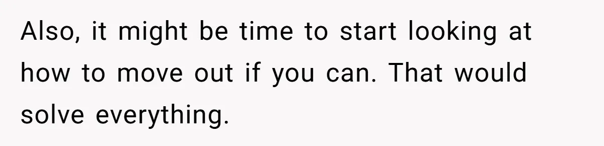 Also, it might be time to start looking at how to move out if you can. That would solve everything.