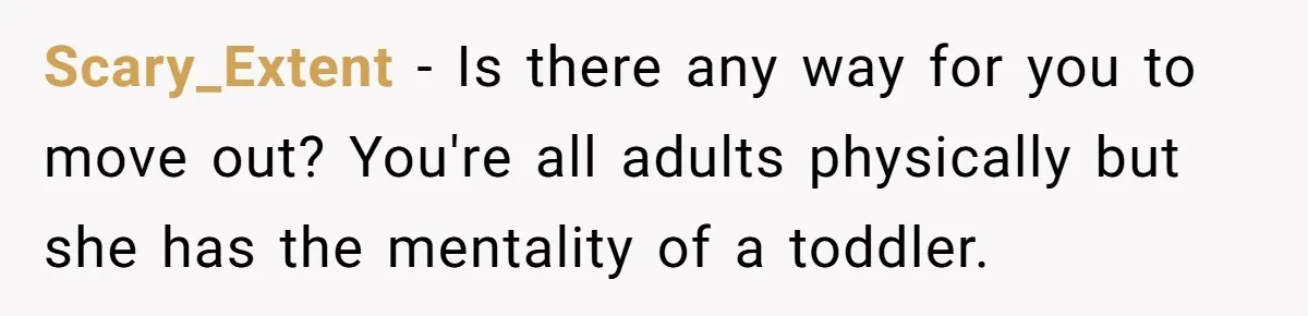 Scary_Extent − Is there any way for you to move out? You're all adults physically but she has the mentality of a toddler.