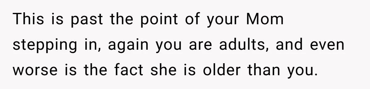 This is past the point of your Mom stepping in, again you are adults, and even worse is the fact she is older than you.