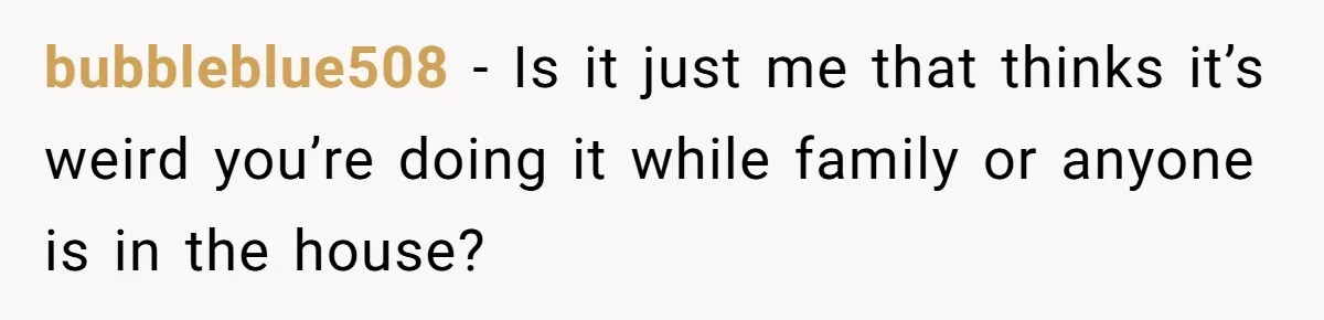 bubbleblue508 − Is it just me that thinks it’s weird you’re doing it while family or anyone is in the house?