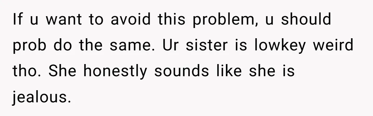 If u want to avoid this problem, u should prob do the same. Ur sister is lowkey weird tho. She honestly sounds like she is jealous.