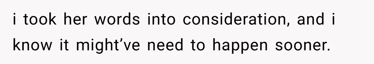 i took her words into consideration, and i know it might’ve need to happen sooner.