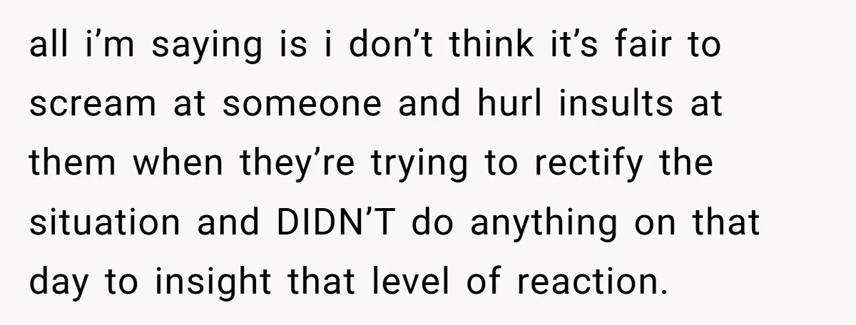 all i’m saying is i don’t think it’s fair to scream at someone and hurl insults at them when they’re trying to rectify the situation and DIDN’T do anything on...