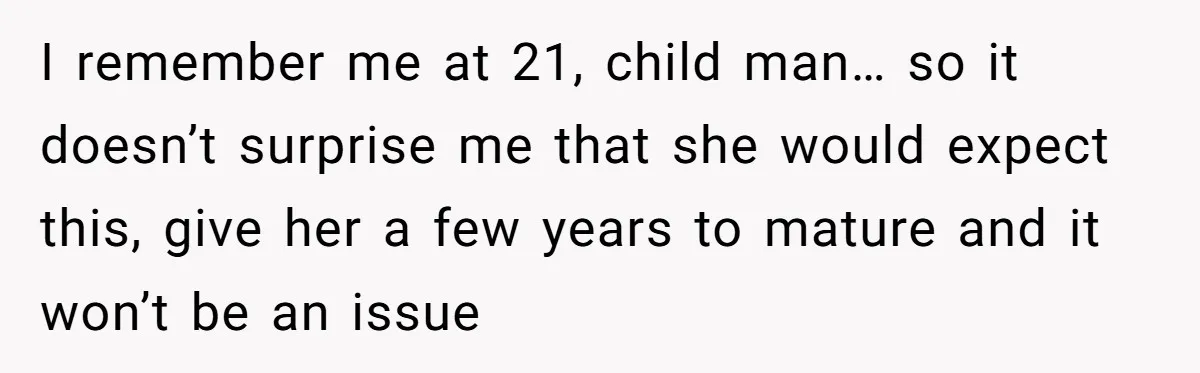 I remember me at 21, child man… so it doesn’t surprise me that she would expect this, give her a few years to mature and it won’t be an issue