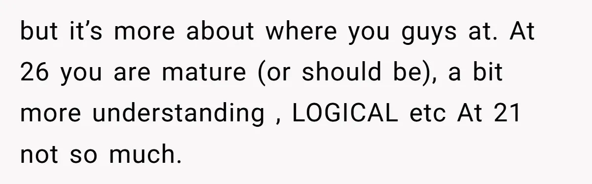 but it’s more about where you guys at. At 26 you are mature (or should be), a bit more understanding , LOGICAL etc At 21 not so much.