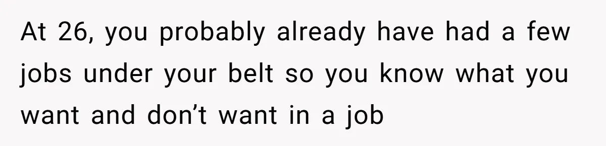 At 26, you probably already have had a few jobs under your belt so you know what you want and don’t want in a job