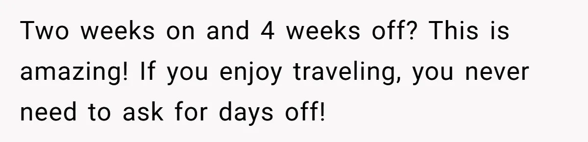 Two weeks on and 4 weeks off? This is amazing! If you enjoy traveling, you never need to ask for days off!