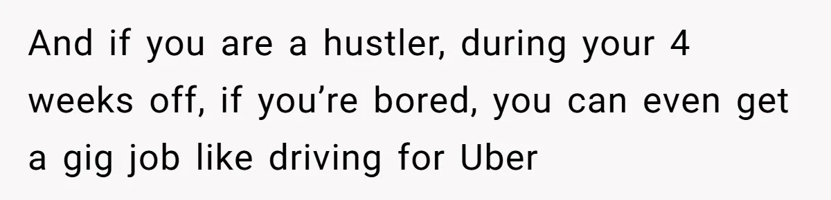 And if you are a hustler, during your 4 weeks off, if you’re bored, you can even get a gig job like driving for Uber