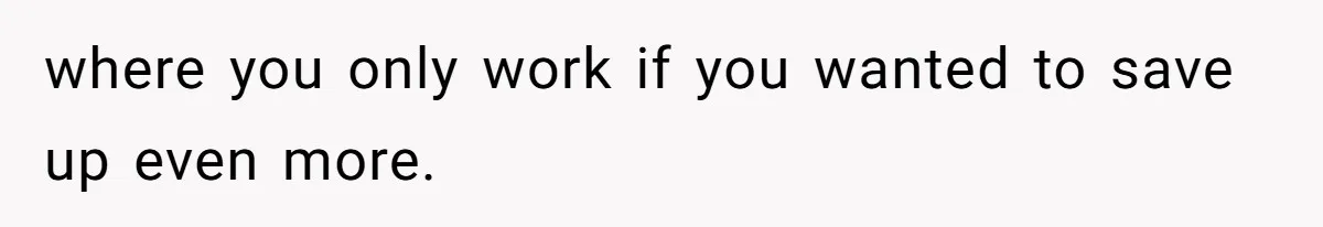 where you only work if you wanted to save up even more.