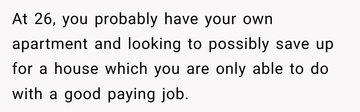 At 26, you probably have your own apartment and looking to possibly save up for a house which you are only able to do with a good paying job.