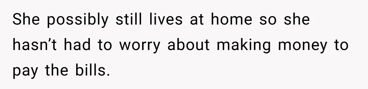 She possibly still lives at home so she hasn’t had to worry about making money to pay the bills.