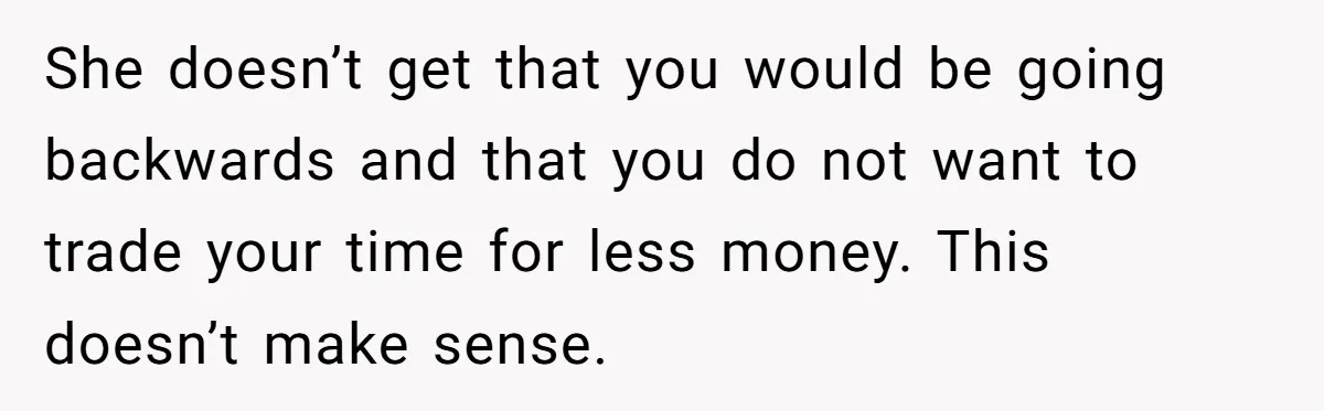 She doesn’t get that you would be going backwards and that you do not want to trade your time for less money. This doesn’t make sense.
