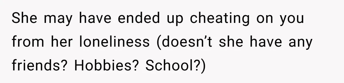 She may have ended up cheating on you from her loneliness (doesn’t she have any friends? Hobbies? School?)