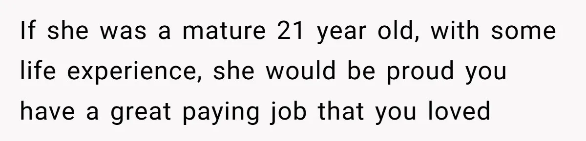 If she was a mature 21 year old, with some life experience, she would be proud you have a great paying job that you loved
