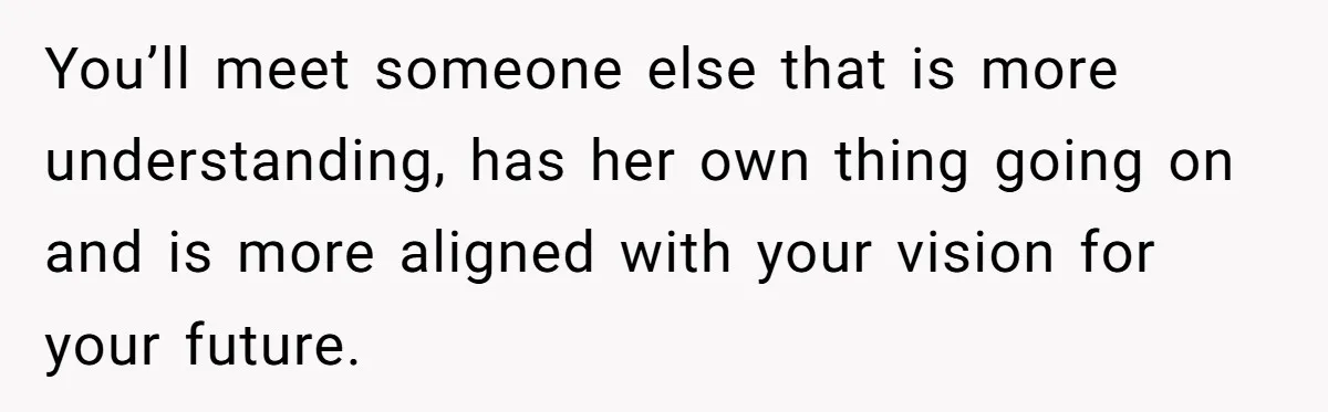 You’ll meet someone else that is more understanding, has her own thing going on and is more aligned with your vision for your future.