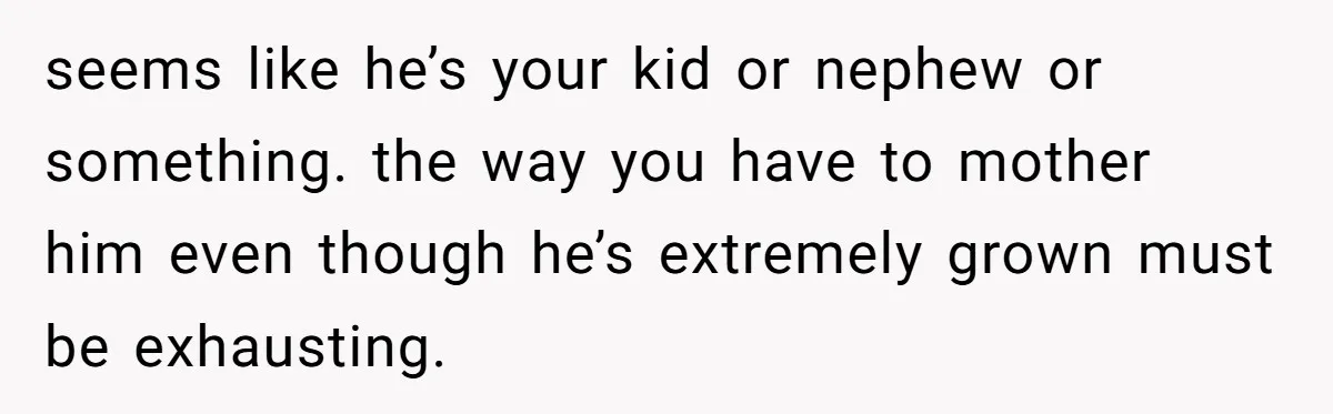 seems like he’s your kid or nephew or something. the way you have to mother him even though he’s extremely grown must be exhausting.