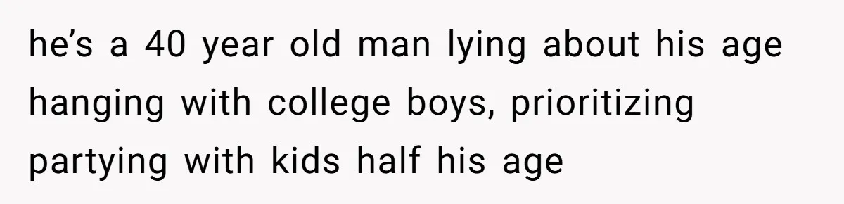 he’s a 40 year old man lying about his age hanging with college boys, prioritizing partying with kids half his age