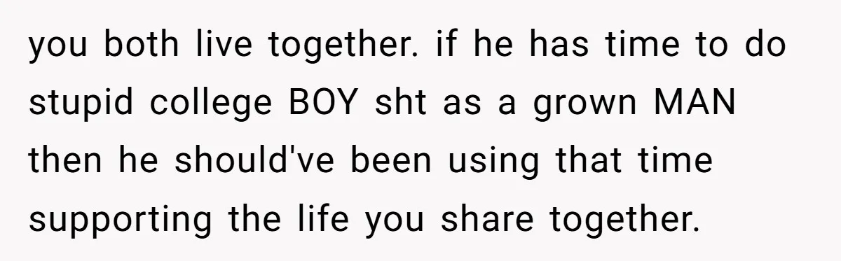 you both live together. if he has time to do stupid college BOY sht as a grown MAN then he should've been using that time supporting the life you share...