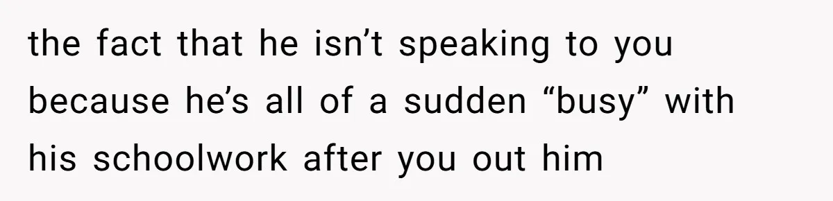 the fact that he isn’t speaking to you because he’s all of a sudden “busy” with his schoolwork after you out him