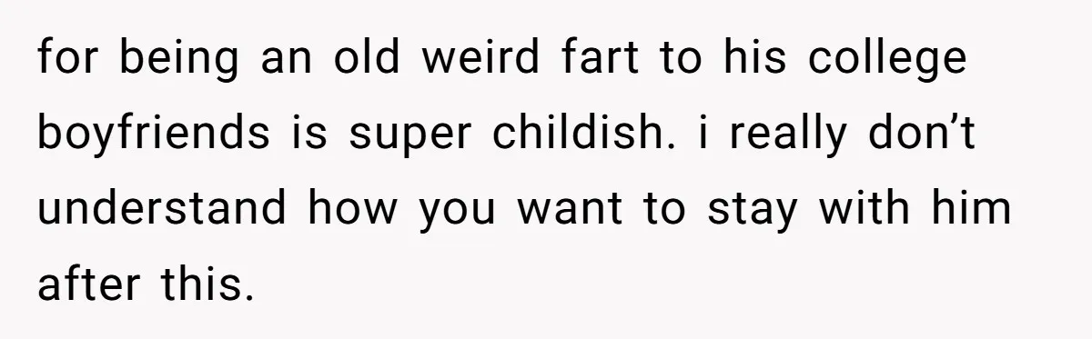 for being an old weird fart to his college boyfriends is super childish. i really don’t understand how you want to stay with him after this.