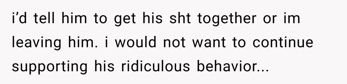 i’d tell him to get his sht together or im leaving him. i would not want to continue supporting his ridiculous behavior...