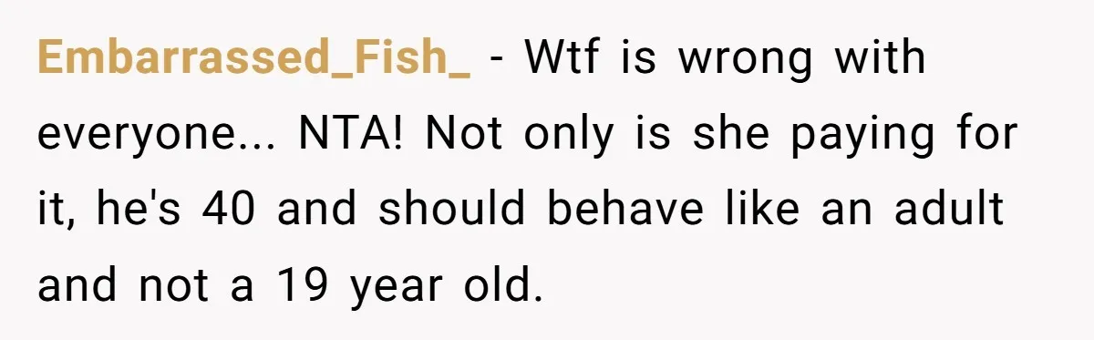 Embarrassed_Fish_ − Wtf is wrong with everyone... NTA! Not only is she paying for it, he's 40 and should behave like an adult and not a 19 year old.