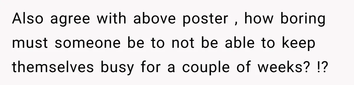 Also agree with above poster , how boring must someone be to not be able to keep themselves busy for a couple of weeks? !?